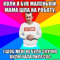 коли я був маленькій, мама шла на роботу, і шоб мені не було скучно включала пилєсос
