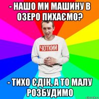 - нашо ми машину в озеро пихаємо? - тихо єдік, а то малу розбудимо