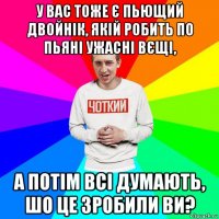 у вас тоже є пьющий двойнік, якій робить по пьяні ужасні вєщі, а потім всі думають, шо це зробили ви?