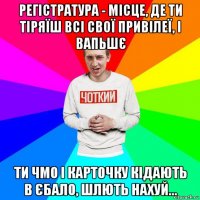регістратура - місце, де ти тіряїш всі свої привілеї, і вапьшє ти чмо і карточку кідають в єбало, шлють нахуй...