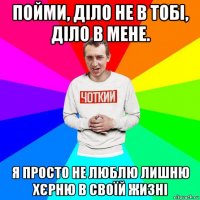 пойми, діло не в тобі, діло в мене. я просто не люблю лишню хєрню в своїй жизні