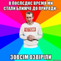 в послєднє врємя ми стали ближче до природи - зовсім озвіріли