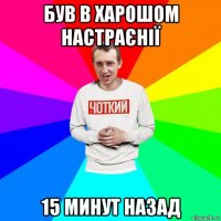 був в харошом настраєнії 15 минут назад