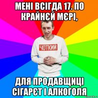 мені всігда 17. по крайнєй мєрі, для продавщиці сігарєт і алкоголя