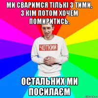 ми сваримся тількі з тими, з кім потом хочем помиритись. остальних ми посилаєм