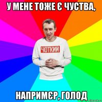 у мене тоже є чуства, напримєр, голод