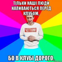 тільки наші люди напиваються перед клубом, бо в клубі дорого.