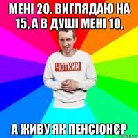 мені 20. виглядаю на 15, а в душі мені 10, а живу як пенсіонєр