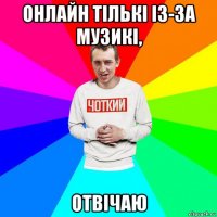 онлайн тількі із-за музикі, отвічаю