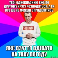 твої однокласникі вже по другому кругу розводяться, а ти все ше не можеш оприділитись якє взуття вдівати на таку погоду