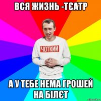 вся жизнь -тєатр а у тебе нема грошей на білєт
