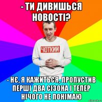 - ти дивишься новості? - нє, я кажиться, пропустив перші два сізона і тепер нічого не понімаю