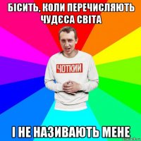 бісить, коли перечисляють чудєса світа і не називають мене