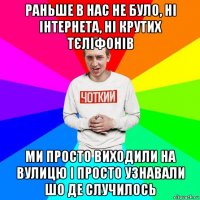раньше в нас не було, ні інтернета, ні крутих тєліфонів ми просто виходили на вулицю і просто узнавали шо де случилось
