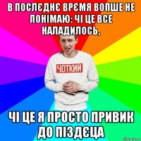 в послєднє врємя вопше не понімаю: чі це все наладилось, чі це я просто привик до піздєца