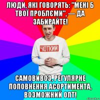 люди, які говорять: "мені б твої проблєми", — да забирайте! самовивоз, регулярне поповнення асортимента, возможний опт!