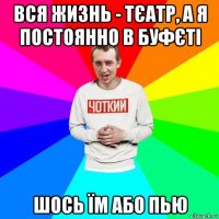 вся жизнь - тєатр, а я постоянно в буфєті шось їм або пью