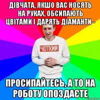 дівчата, якшо вас носять на руках, обсипають цвітами і дарять діаманти - просипайтесь, а то на роботу опоздаєте