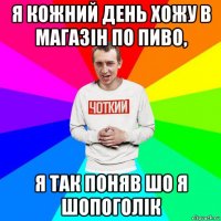 я кожний день хожу в магазін по пиво, я так поняв шо я шопоголік