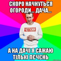 скоро начнуться огороди... дача... а на дачі я сажаю тількі пєчєнь