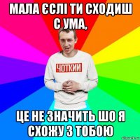 мала єслі ти сходиш с ума, це не значить шо я схожу з тобою