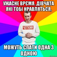 ужасне врємя. дівчата які тобі нравляться, можуть спати одна з одною