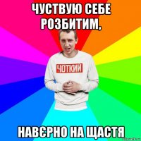 чуствую себе розбитим, навєрно на щастя