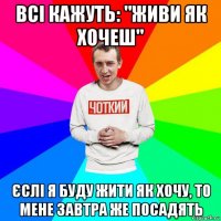 всі кажуть: "живи як хочеш" єслі я буду жити як хочу, то мене завтра же посадять