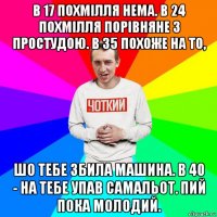 в 17 похмілля нема. в 24 похмілля порівняне з простудою. в 35 похоже на то, шо тебе збила машина. в 40 - на тебе упав самальот. пий пока молодий.