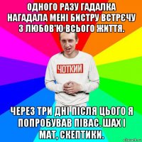 одного разу гадалка нагадала мені бистру встрєчу з любов'ю всього життя. через три дні після цього я попробував півас. шах і мат, скептики.