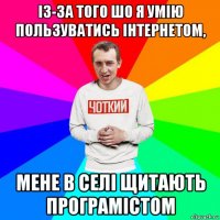 із-за того шо я умію пользуватись інтернетом, мене в селі щитають програмістом