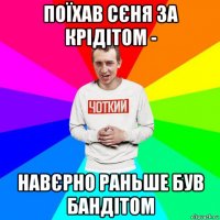 поїхав сєня за крідітом - навєрно раньше був бандітом