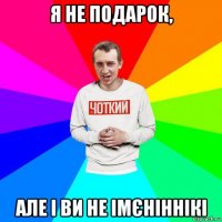 я не подарок, але і ви не імєніннікі