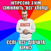 інтірєсно, з кім ізміняють "всі" хлопці, єслі "всі" дівчата вірні?