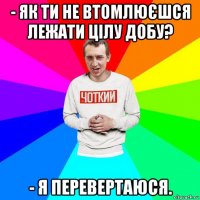 - як ти не втомлюєшся лежати цілу добу? - я перевертаюся.