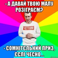- а давай твою малу розіграєм? - сомнітєльний приз, єслі чесно...