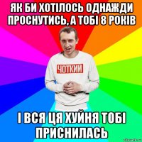 як би хотілось однажди проснутись, а тобі 8 років і вся ця хуйня тобі приснилась