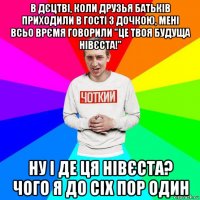 в дєцтві, коли друзья батьків приходили в гості з дочкою, мені всьо врємя говорили "це твоя будуща нівєста!" ну і де ця нівєста? чого я до сіх пор один