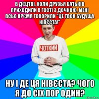в дєцтві, коли друзья батьків приходили в гості з дочкою, мені всьо врємя говорили "це твоя будуща нівєста!" ну і де ця нівєста? чого я до сіх пор один?
