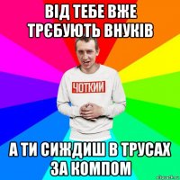 від тебе вже трєбують внуків а ти сиждиш в трусах за компом