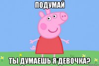 подумай ты думаешь я девочка?