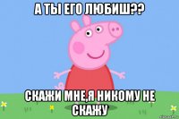 а ты его любиш?? скажи мне,я никому не скажу