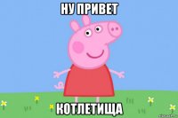 ну привет котлетища