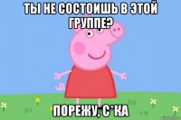 ты не состоишь в этой группе? порежу, с*ка