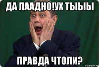 да лаадно!ух тыыы правда чтоли?