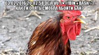 03.02.2016 20:02:58 deja vu: i♥#!bin☯bash½> как ти опять смогла абойти бан? 