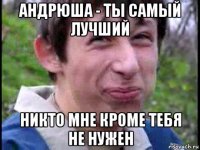 андрюша - ты самый лучший никто мне кроме тебя не нужен