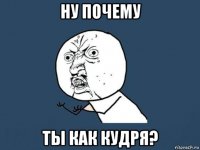 ну почему ты как кудря?