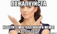 пожалкуйста не шлите мне картинки и мемы из 2010 года