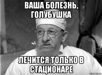ваша болезнь, голубушка лечится только в стационаре